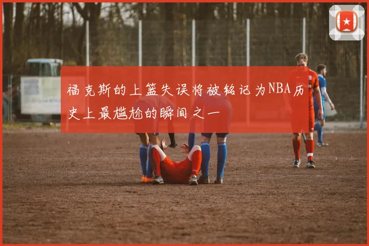 福克斯的上篮失误将被铭记为NBA历史上最尴尬的瞬间之一