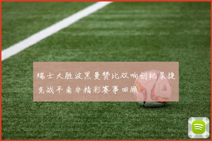 瑞士大胜波黑曼赞比双响创纪录捷克战平南非精彩赛事回顾