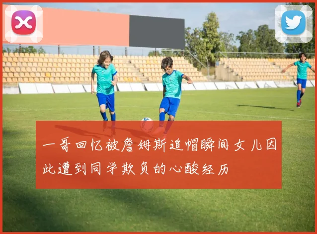 一哥回忆被詹姆斯追帽瞬间女儿因此遭到同学欺负的心酸经历