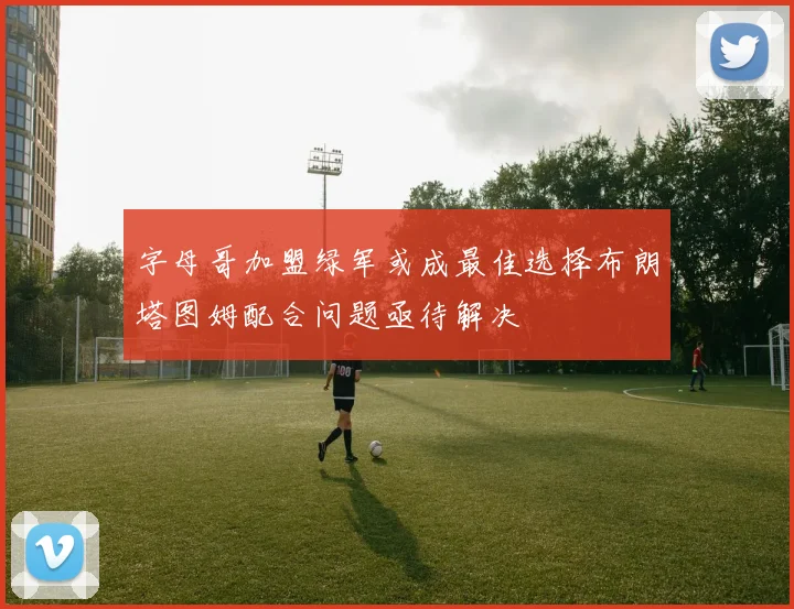 字母哥加盟绿军或成最佳选择布朗塔图姆配合问题亟待解决