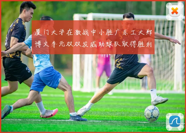 厦门大学在激战中小胜广东工大郑博文李元双双发威助球队取得胜利