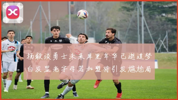 杨毅谈勇士未来库里年华已逝追梦白发显老字母若加盟将引发尴尬局面
