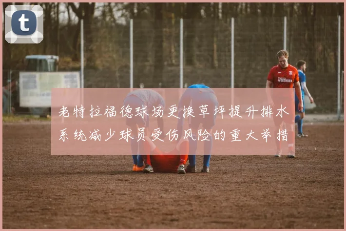 老特拉福德球场更换草坪提升排水系统减少球员受伤风险的重大举措
