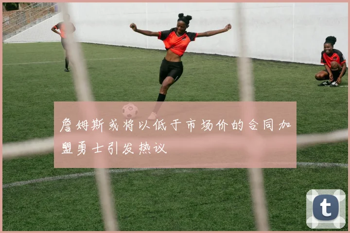 詹姆斯或将以低于市场价的合同加盟勇士引发热议