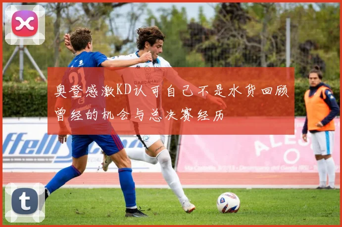奥登感激KD认可自己不是水货回顾曾经的机会与总决赛经历