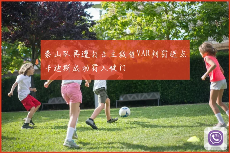 泰山队再遭打击主裁借VAR判罚送点卡迪斯成功罚入破门
