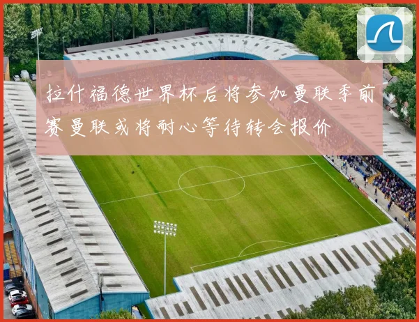 拉什福德世界杯后将参加曼联季前赛曼联或将耐心等待转会报价