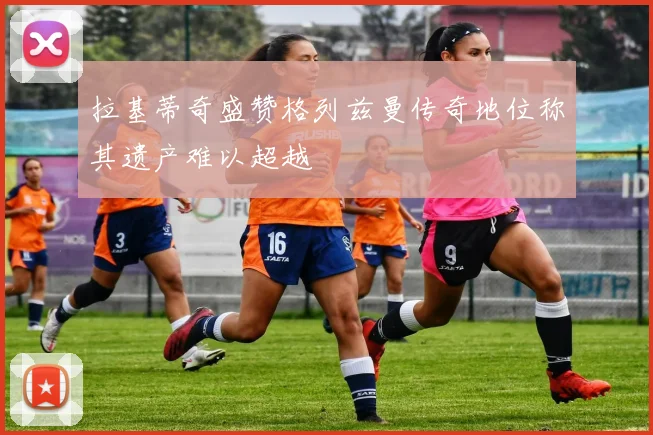 拉基蒂奇盛赞格列兹曼传奇地位称其遗产难以超越