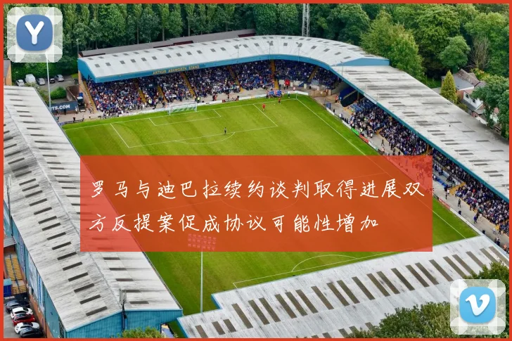 罗马与迪巴拉续约谈判取得进展双方反提案促成协议可能性增加