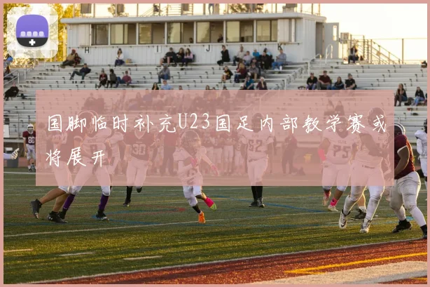 国脚临时补充U23国足内部教学赛或将展开