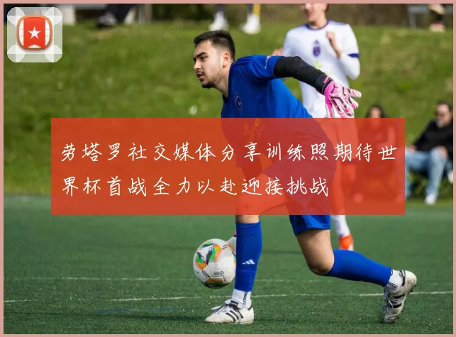 劳塔罗社交媒体分享训练照期待世界杯首战全力以赴迎接挑战