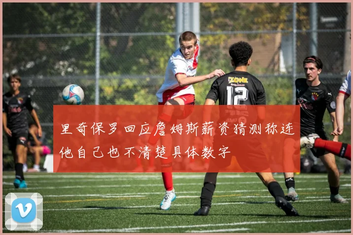 里奇保罗回应詹姆斯薪资猜测称连他自己也不清楚具体数字