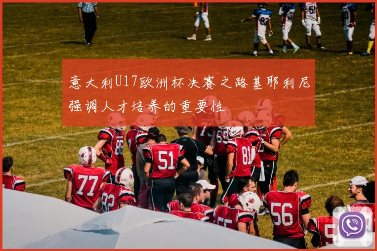 意大利U17欧洲杯决赛之路基耶利尼强调人才培养的重要性