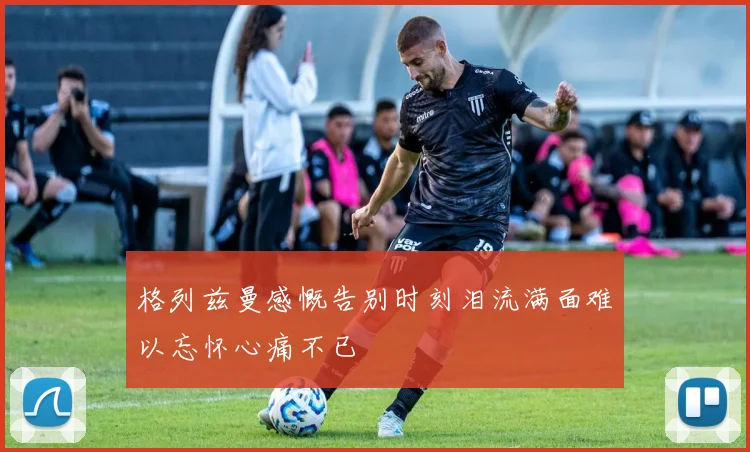 格列兹曼感慨告别时刻泪流满面难以忘怀心痛不已