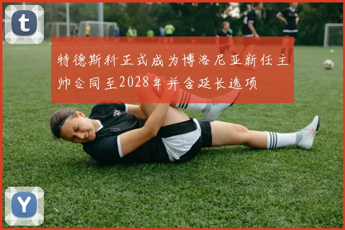 特德斯科正式成为博洛尼亚新任主帅合同至2028年并含延长选项
