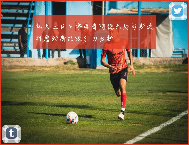 热火三巨头字母哥阿德巴约与斯波对詹姆斯的吸引力分析