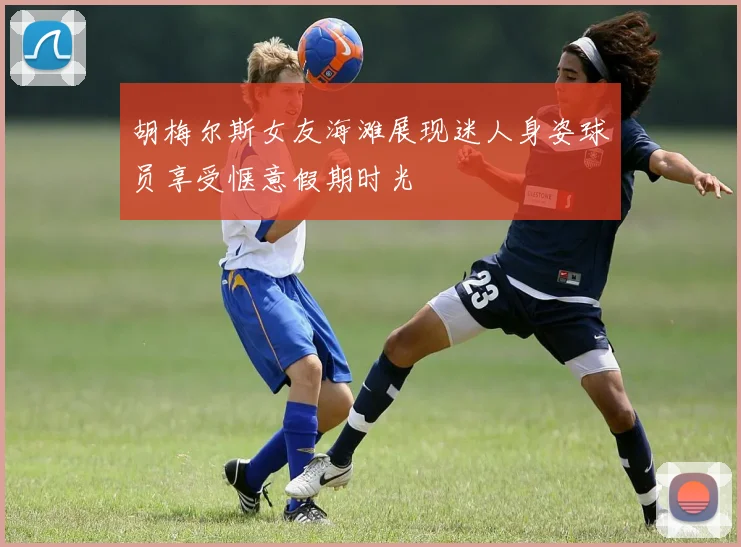 胡梅尔斯女友海滩展现迷人身姿球员享受惬意假期时光