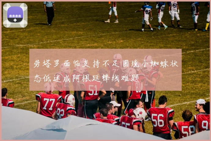劳塔罗面临支持不足困境小蜘蛛状态低迷成阿根廷锋线难题