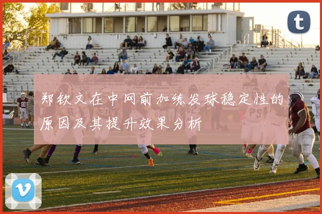 郑钦文在中网前加练发球稳定性的原因及其提升效果分析