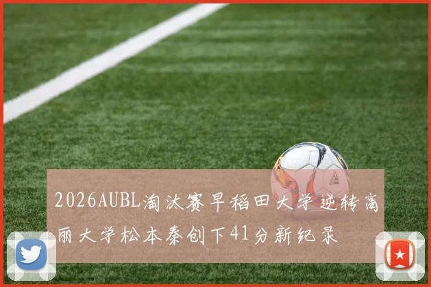 2026AUBL淘汰赛早稻田大学逆转高丽大学松本秦创下41分新纪录