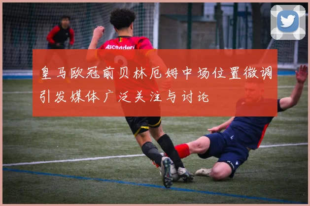 皇马欧冠前贝林厄姆中场位置微调引发媒体广泛关注与讨论